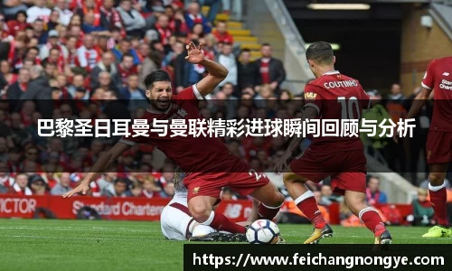 巴黎圣日耳曼与曼联精彩进球瞬间回顾与分析